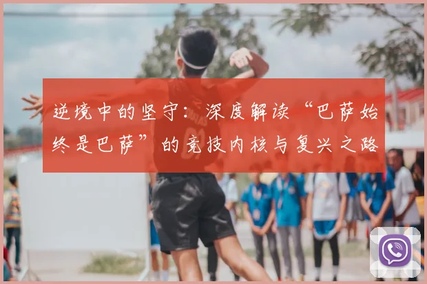 逆境中的坚守：深度解读“巴萨始终是巴萨”的竞技内核与复兴之路