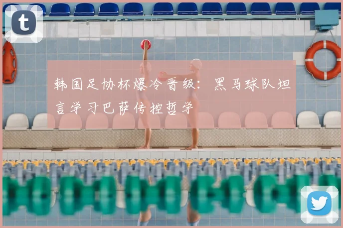 韩国足协杯爆冷晋级：黑马球队坦言学习巴萨传控哲学