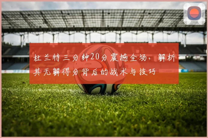 杜兰特三分钟20分震撼全场，解析其无解得分背后的战术与技巧