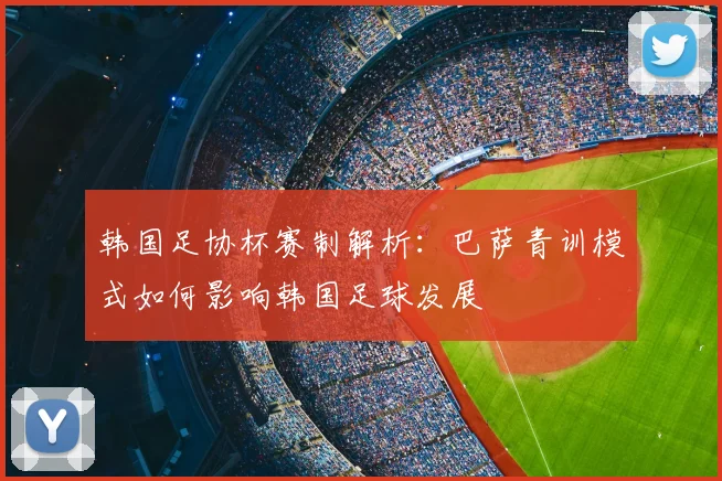 韩国足协杯赛制解析：巴萨青训模式如何影响韩国足球发展
