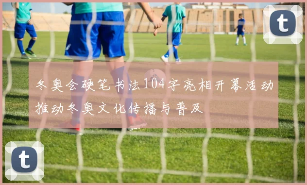 冬奥会硬笔书法104字亮相开幕活动推动冬奥文化传播与普及