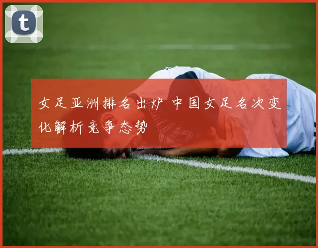 女足亚洲排名出炉 中国女足名次变化解析竞争态势
