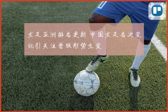 女足亚洲排名更新 中国女足名次变化引关注晋级形势生变