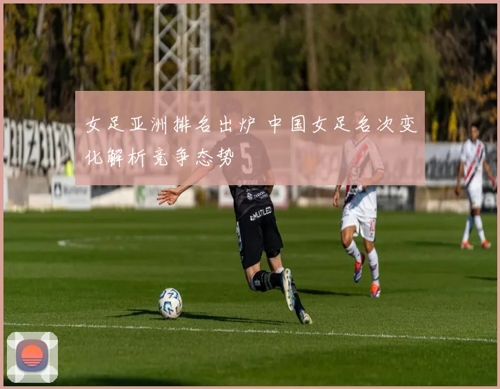 女足亚洲排名出炉 中国女足名次变化解析竞争态势